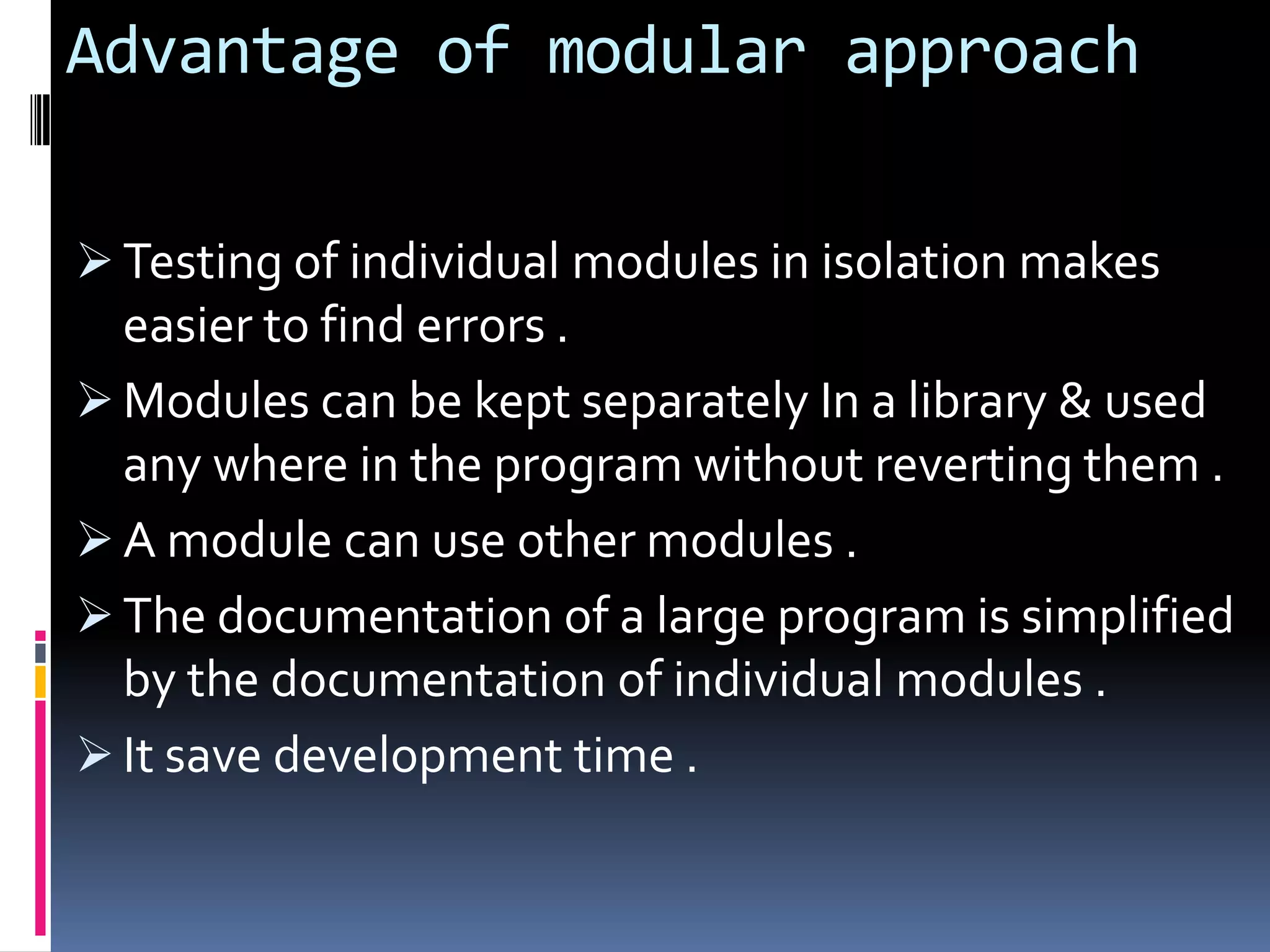 Advantage of modular approach

 Testing of individual modules in isolation makes
  easier to find errors .
 Modules can be kept separately In a library & used
  any where in the program without reverting them .
 A module can use other modules .
 The documentation of a large program is simplified
  by the documentation of individual modules .
 It save development time .
 