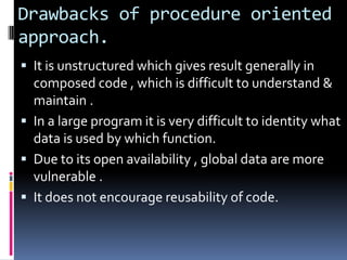 Drawbacks of procedure oriented
approach.
 It is unstructured which gives result generally in
  composed code , which is difficult to understand &
  maintain .
 In a large program it is very difficult to identity what
  data is used by which function.
 Due to its open availability , global data are more
  vulnerable .
 It does not encourage reusability of code.
 