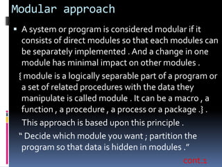Modular approach
 A system or program is considered modular if it
  consists of direct modules so that each modules can
  be separately implemented . And a change in one
  module has minimal impact on other modules .
 { module is a logically separable part of a program or
  a set of related procedures with the data they
  manipulate is called module . It can be a macro , a
  function , a procedure , a process or a package .} .
  This approach is based upon this principle .
 “ Decide which module you want ; partition the
  program so that data is hidden in modules .”
                                               cont.1
 