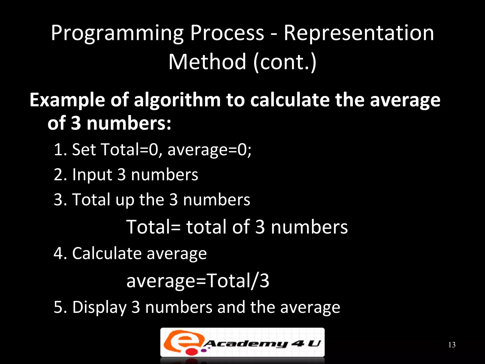 Programming Process - Representation
            Method (cont.)
Example of algorithm to calculate the average
  of 3 numbers:
  1. Set Total=0, average=0;
  2. Input 3 numbers
  3. Total up the 3 numbers
           Total= total of 3 numbers
  4. Calculate average
           average=Total/3
  5. Display 3 numbers and the average
                                                13
 