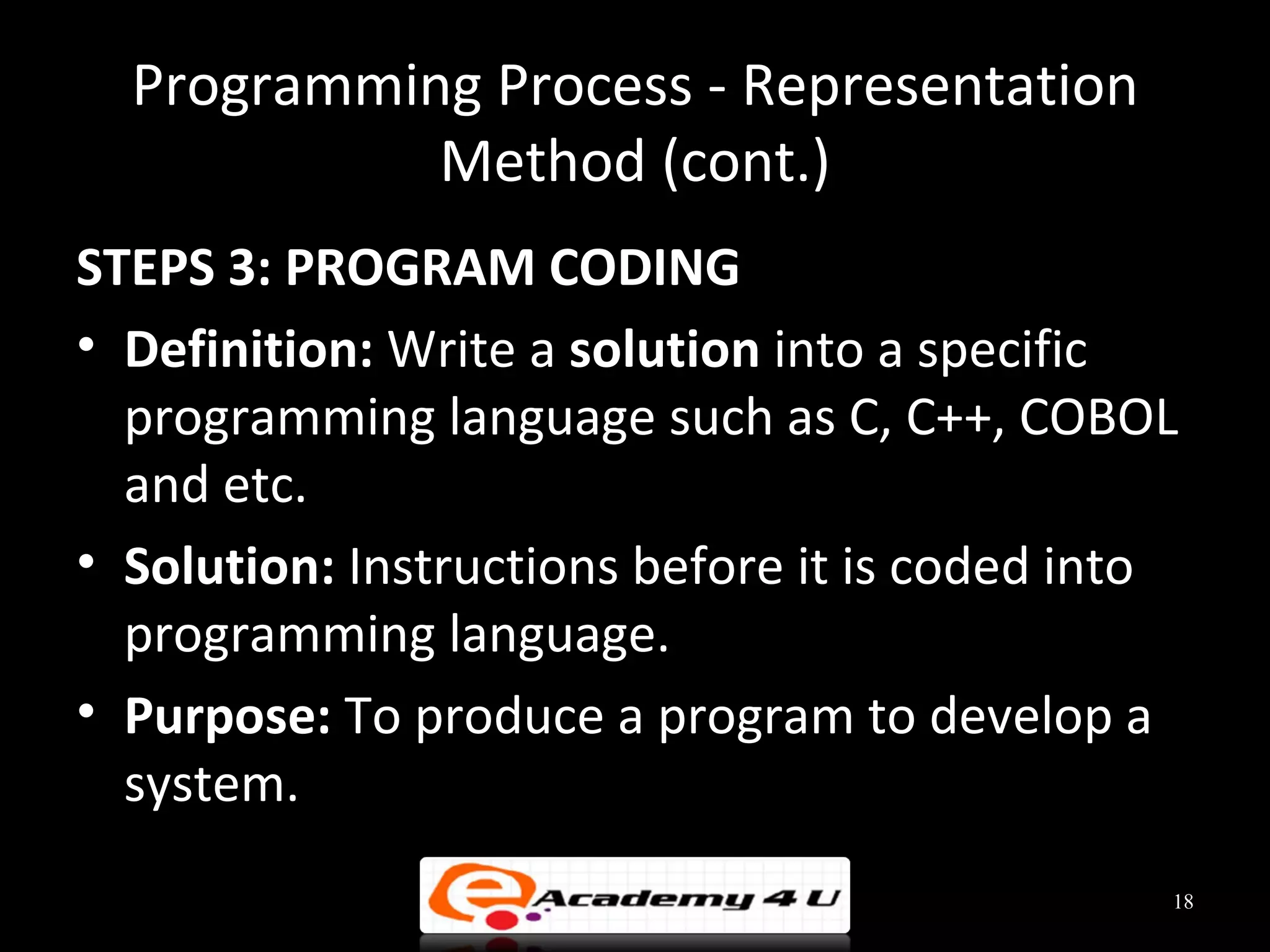 Programming Process - Representation
            Method (cont.)
STEPS 3: PROGRAM CODING
• Definition: Write a solution into a specific
  programming language such as C, C++, COBOL
  and etc.
• Solution: Instructions before it is coded into
  programming language.
• Purpose: To produce a program to develop a
  system.
                                               18
 