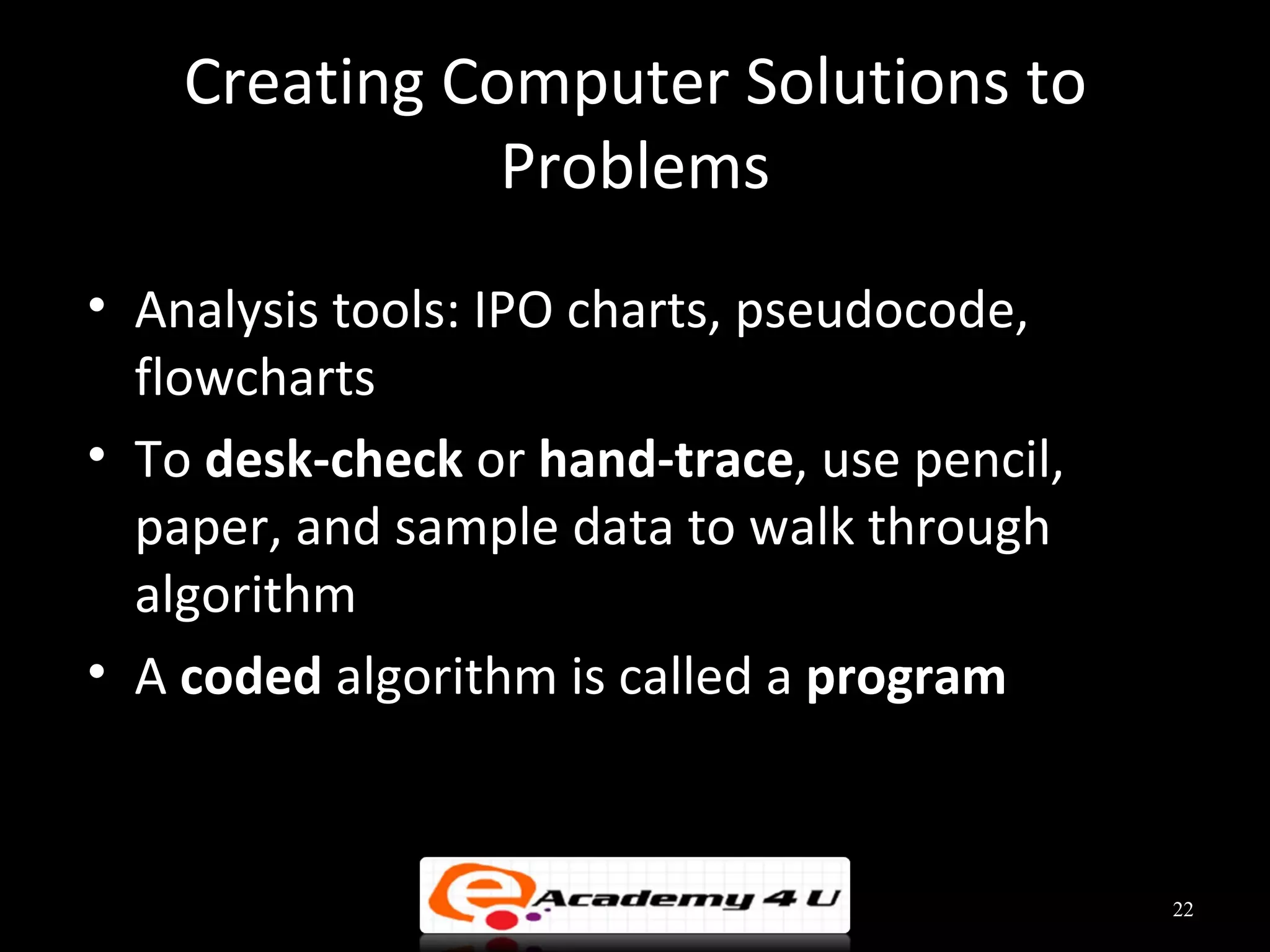 Creating Computer Solutions to
               Problems
• Analysis tools: IPO charts, pseudocode,
  flowcharts
• To desk-check or hand-trace, use pencil,
  paper, and sample data to walk through
  algorithm
• A coded algorithm is called a program


                                             22
 
