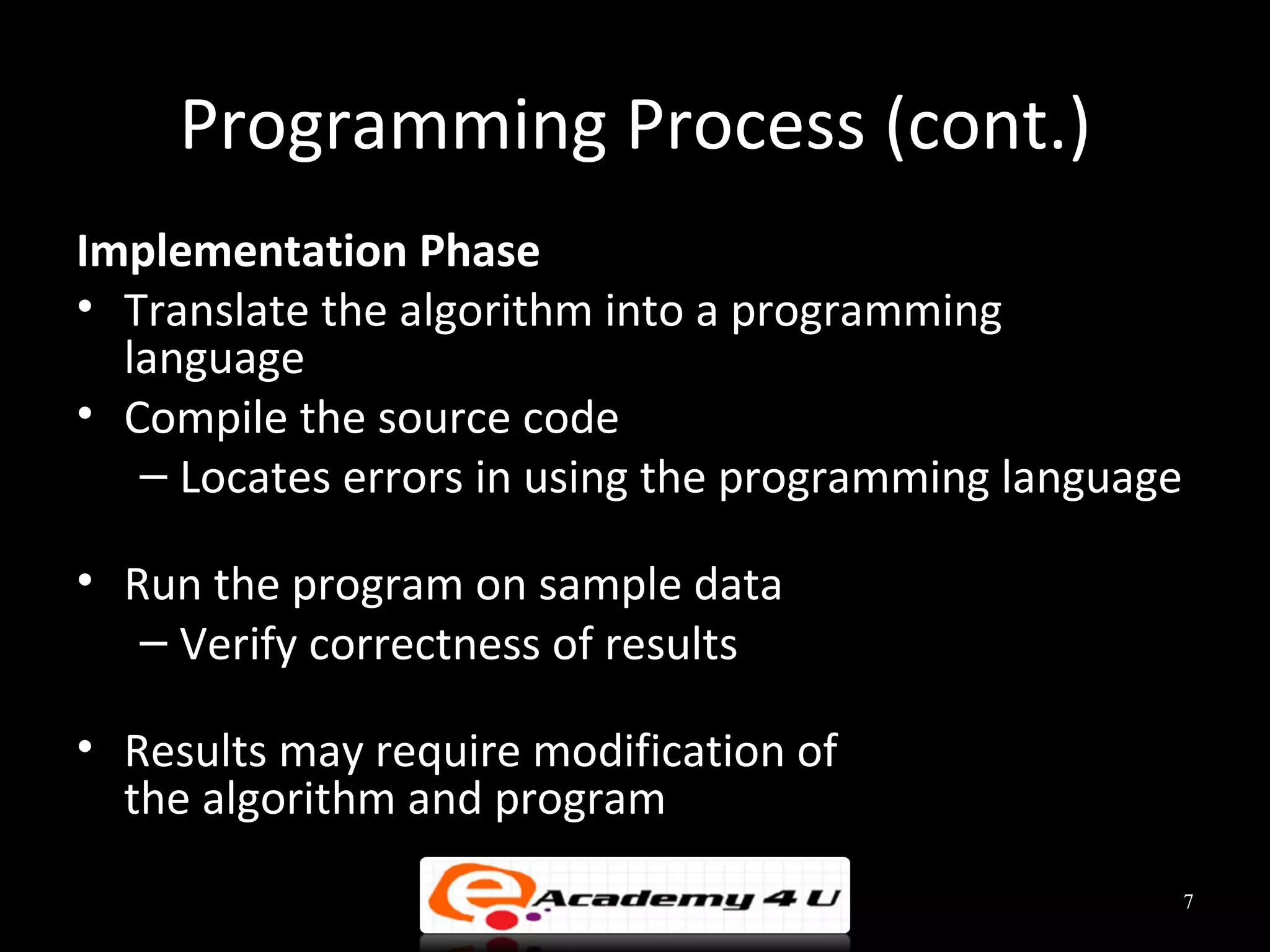 Programming Process (cont.)
Implementation Phase
• Translate the algorithm into a programming
  language
• Compile the source code
   – Locates errors in using the programming language

• Run the program on sample data
   – Verify correctness of results

• Results may require modification of
  the algorithm and program
                                                        7
 