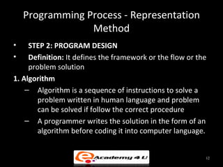 Programming Process - Representation
                 Method
•    STEP 2: PROGRAM DESIGN
•    Definition: It defines the framework or the flow or the
     problem solution
1. Algorithm
    – Algorithm is a sequence of instructions to solve a
        problem written in human language and problem
        can be solved if follow the correct procedure
    – A programmer writes the solution in the form of an
        algorithm before coding it into computer language.


                                                           12
 