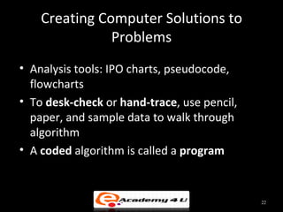 Creating Computer Solutions to
               Problems
• Analysis tools: IPO charts, pseudocode,
  flowcharts
• To desk-check or hand-trace, use pencil,
  paper, and sample data to walk through
  algorithm
• A coded algorithm is called a program


                                             22
 