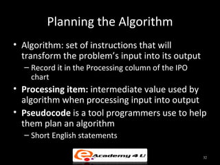 Planning the Algorithm
• Algorithm: set of instructions that will
  transform the problem’s input into its output
  – Record it in the Processing column of the IPO
    chart
• Processing item: intermediate value used by
  algorithm when processing input into output
• Pseudocode is a tool programmers use to help
  them plan an algorithm
  – Short English statements

                                                    32
 