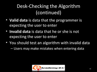 Desk-Checking the Algorithm
             (continued)
• Valid data is data that the programmer is
  expecting the user to enter
• Invalid data is data that he or she is not
  expecting the user to enter
• You should test an algorithm with invalid data
  – Users may make mistakes when entering data




                                                 41
 