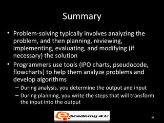 Summary
• Problem-solving typically involves analyzing the
  problem, and then planning, reviewing,
  implementing, evaluating, and modifying (if
  necessary) the solution
• Programmers use tools (IPO charts, pseudocode,
  flowcharts) to help them analyze problems and
  develop algorithms
  – During analysis, you determine the output and input
  – During planning, you write the steps that will transform
    the input into the output

                                                          44
 