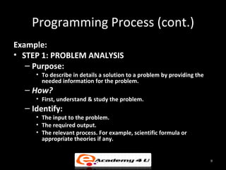 Programming Process (cont.)
Example:
• STEP 1: PROBLEM ANALYSIS
   – Purpose:
     • To describe in details a solution to a problem by providing the
       needed information for the problem.
  – How?
     • First, understand & study the problem.
  – Identify:
     • The input to the problem.
     • The required output.
     • The relevant process. For example, scientific formula or
       appropriate theories if any.


                                                                         9
 
