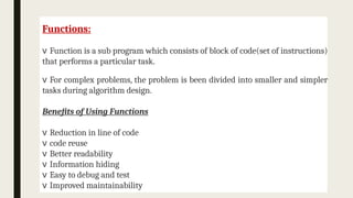 Functions:
v Function is a sub program which consists of block of code(set of instructions)
that performs a particular task.
v For complex problems, the problem is been divided into smaller and simpler
tasks during algorithm design.
Benefits of Using Functions
v Reduction in line of code
v code reuse
v Better readability
v Information hiding
v Easy to debug and test
v Improved maintainability
 