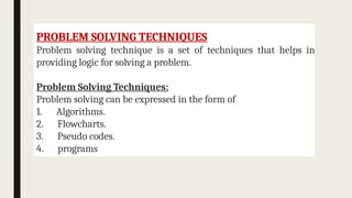 PROBLEM SOLVING TECHNIQUES
Problem solving technique is a set of techniques that helps in
providing logic for solving a problem.
Problem Solving Techniques:
Problem solving can be expressed in the form of
1. Algorithms.
2. Flowcharts.
3. Pseudo codes.
4. programs
 