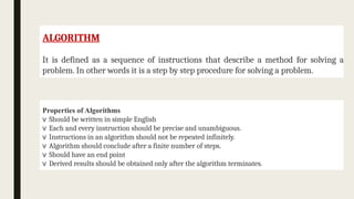 ALGORITHM
It is defined as a sequence of instructions that describe a method for solving a
problem. In other words it is a step by step procedure for solving a problem.
Properties of Algorithms
v Should be written in simple English
v Each and every instruction should be precise and unambiguous.
v Instructions in an algorithm should not be repeated infinitely.
v Algorithm should conclude after a finite number of steps.
v Should have an end point
v Derived results should be obtained only after the algorithm terminates.
 
