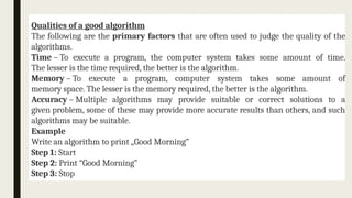 Qualities of a good algorithm
The following are the primary factors that are often used to judge the quality of the
algorithms.
Time – To execute a program, the computer system takes some amount of time.
The lesser is the time required, the better is the algorithm.
Memory – To execute a program, computer system takes some amount of
memory space. The lesser is the memory required, the better is the algorithm.
Accuracy – Multiple algorithms may provide suitable or correct solutions to a
given problem, some of these may provide more accurate results than others, and such
algorithms may be suitable.
Example
Write an algorithm to print „Good Morning”
Step 1: Start
Step 2: Print “Good Morning”
Step 3: Stop
 