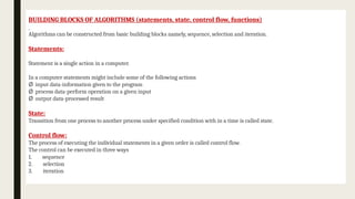 BUILDING BLOCKS OF ALGORITHMS (statements, state, control flow, functions)
Algorithms can be constructed from basic building blocks namely, sequence, selection and iteration.
Statements:
Statement is a single action in a computer.
In a computer statements might include some of the following actions
Ø input data-information given to the program
Ø process data-perform operation on a given input
Ø output data-processed result
State:
Transition from one process to another process under specified condition with in a time is called state.
Control flow:
The process of executing the individual statements in a given order is called control flow.
The control can be executed in three ways
1. sequence
2. selection
3. iteration
 