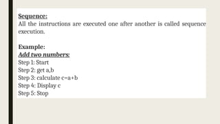 Sequence:
All the instructions are executed one after another is called sequence
execution.
Example:
Add two numbers:
Step 1: Start
Step 2: get a,b
Step 3: calculate c=a+b
Step 4: Display c
Step 5: Stop
 