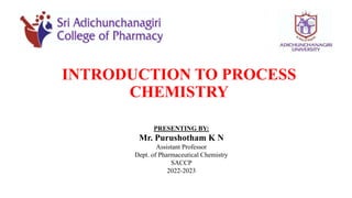 INTRODUCTION TO PROCESS
CHEMISTRY
PRESENTING BY:
Mr. Purushotham K N
Assistant Professor
Dept. of Pharmaceutical Chemistry
SACCP
2022-2023
 