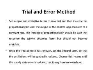 Trial and Error Method
• Set integral and derivative terms to zero first and then increase the
proportional gain until the output of the control loop oscillates at a
constant rate. This increase of proportional gain should be such that
response the system becomes faster but should not become
unstable.
• Once the P-response is fast enough, set the integral term, so that
the oscillations will be gradually reduced. Change this I-value until
the steady state error is reduced, but it may increase overshoot.
 
