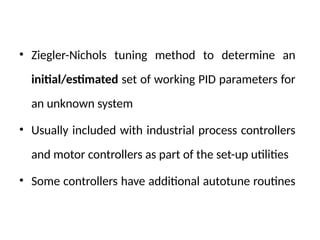 • Ziegler-Nichols tuning method to determine an
initial/estimated set of working PID parameters for
an unknown system
• Usually included with industrial process controllers
and motor controllers as part of the set-up utilities
• Some controllers have additional autotune routines
 