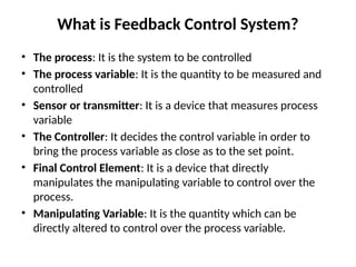 What is Feedback Control System?
• The process: It is the system to be controlled
• The process variable: It is the quantity to be measured and
controlled
• Sensor or transmitter: It is a device that measures process
variable
• The Controller: It decides the control variable in order to
bring the process variable as close as to the set point.
• Final Control Element: It is a device that directly
manipulates the manipulating variable to control over the
process.
• Manipulating Variable: It is the quantity which can be
directly altered to control over the process variable.
 