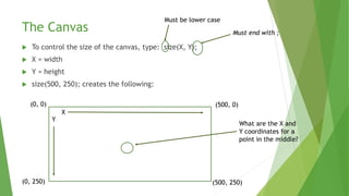 The Canvas
 To control the size of the canvas, type: size(X, Y);
 X = width
 Y = height
 size(500, 250); creates the following:
Must end with ;
X
Y
(0, 0)
(500, 250)
(500, 0)
(0, 250)
Must be lower case
What are the X and
Y coordinates for a
point in the middle?
 