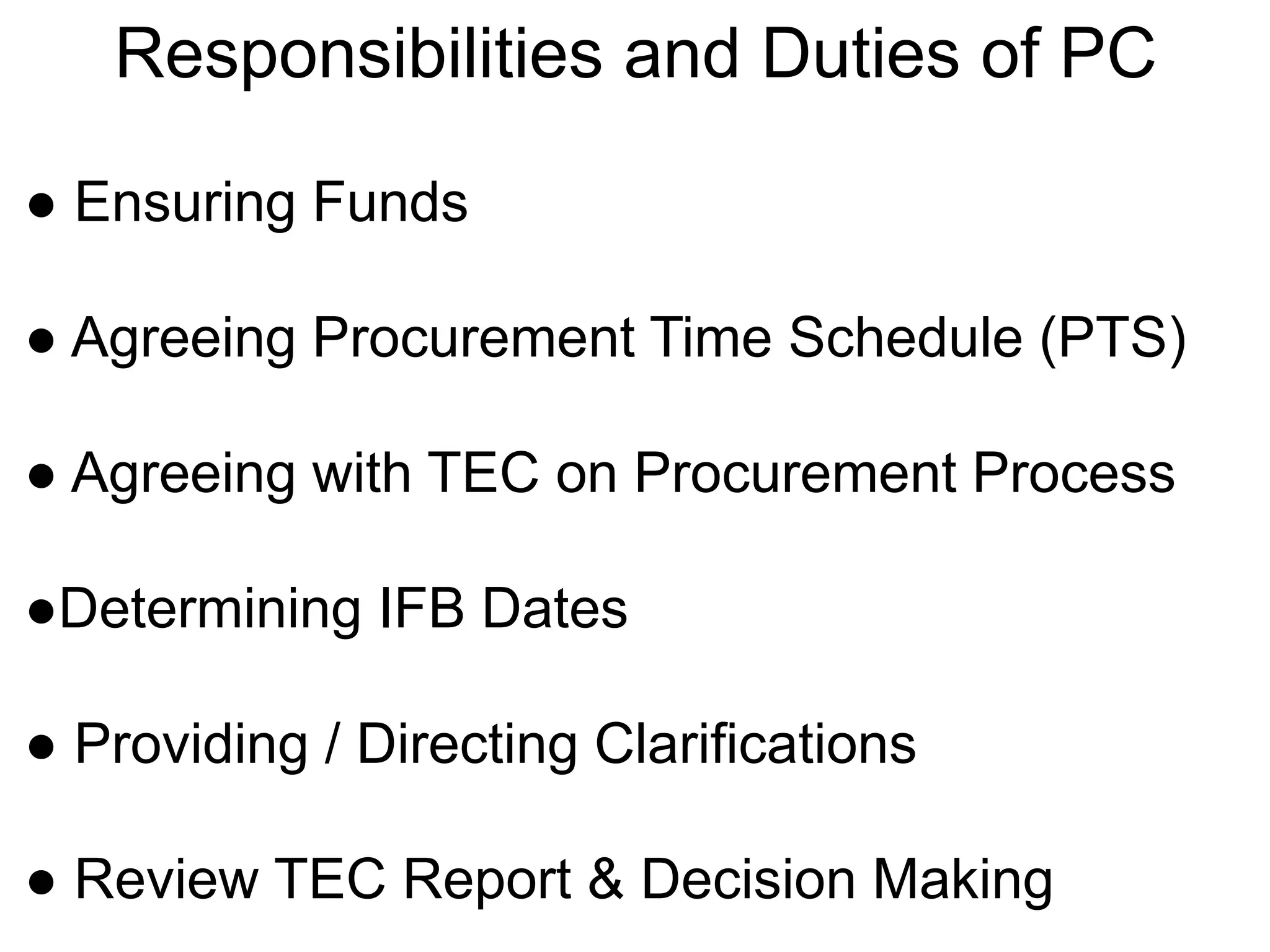Responsibilities and Duties of PC
● Ensuring Funds
● Agreeing Procurement Time Schedule (PTS)
● Agreeing with TEC on Procurement Process
●Determining IFB Dates
● Providing / Directing Clarifications
● Review TEC Report & Decision Making
 