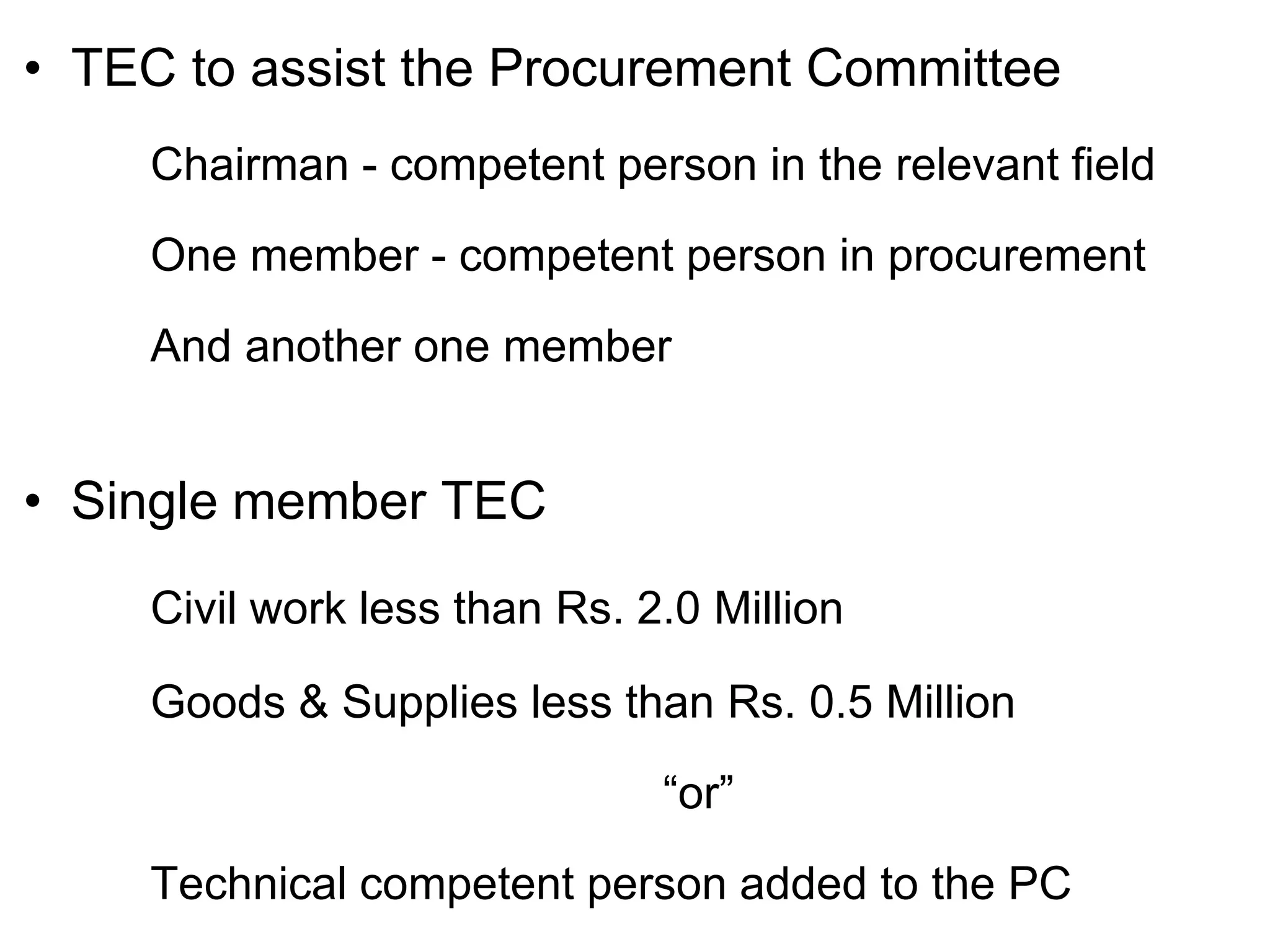 • TEC to assist the Procurement Committee
Chairman - competent person in the relevant field
One member - competent person in procurement
And another one member
• Single member TEC
Civil work less than Rs. 2.0 Million
Goods & Supplies less than Rs. 0.5 Million
“or”
Technical competent person added to the PC
 