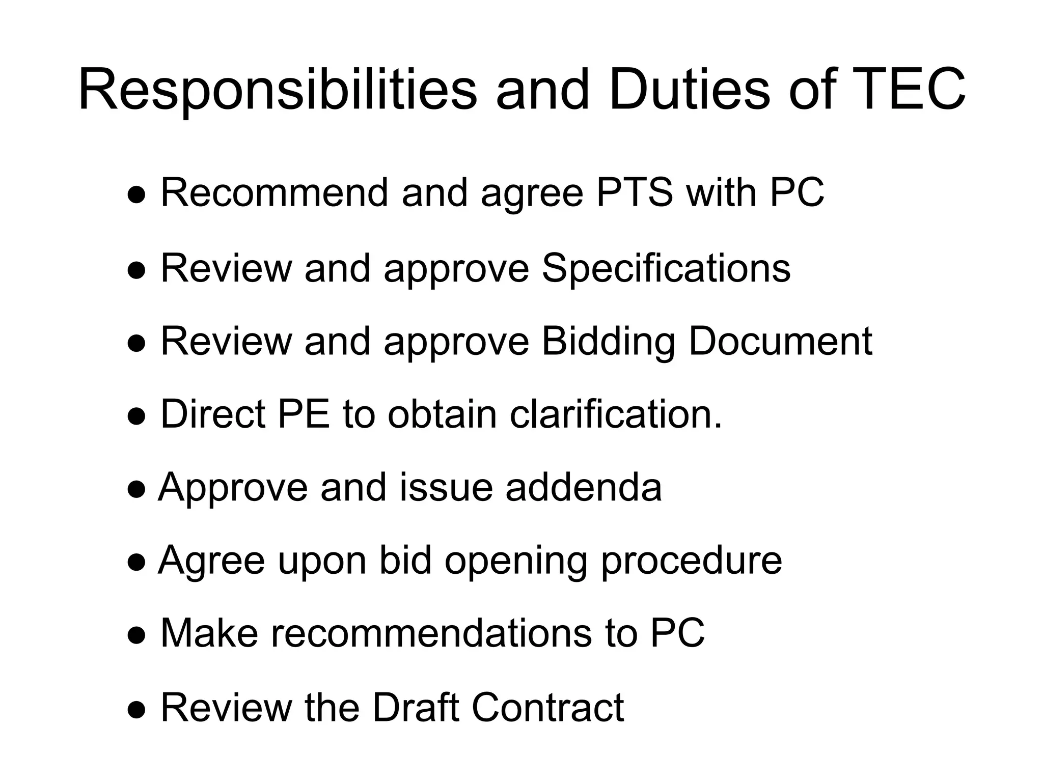Responsibilities and Duties of TEC
● Recommend and agree PTS with PC
● Review and approve Specifications
● Review and approve Bidding Document
● Direct PE to obtain clarification.
● Approve and issue addenda
● Agree upon bid opening procedure
● Make recommendations to PC
● Review the Draft Contract
 