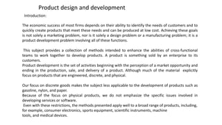Product design and development
Introduction:
The economic success of most firms depends on their ability to identify the needs of customers and to
quickly create products that meet these needs and can be produced at low cost. Achieving these goals
is not solely a marketing problem, nor is it solely a design problem or a manufacturing problem; it is a
product development problem involving all of these functions.
This subject provides a collection of methods intended to enhance the abilities of cross-functional
teams to work together to develop products. A product is something sold by an enterprise to its
customers.
Product development is the set of activities beginning with the perception of a market opportunity and
ending in the production, sale, and delivery of a product. Although much of the material explicitly
focus on products that are engineered, discrete, and physical.
Our focus on discrete goods makes the subject less applicable to the development of products such as
gasoline, nylon, and paper.
Because of the focus on physical products, we do not emphasize the specific issues involved in
developing services or software.
Even with these restrictions, the methods presented apply well to a broad range of products, including,
for example, consumer electronics, sports equipment, scientific instruments, machine
tools, and medical devices.
 