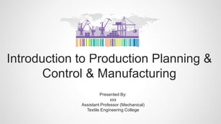 Introduction to Production Planning &
Control & Manufacturing
Presented By:
xxx
Assistant Professor (Mechanical)
Textile Engineering College
 