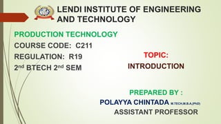 LENDI INSTITUTE OF ENGINEERING
AND TECHNOLOGY
PRODUCTION TECHNOLOGY
COURSE CODE: C211
REGULATION: R19
2nd BTECH 2nd SEM
PREPARED BY :
POLAYYA CHINTADA M.TECH,M.B.A,(PhD)
ASSISTANT PROFESSOR
TOPIC:
INTRODUCTION
 