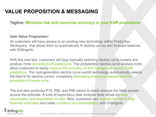 7
HIGHLIGHTS OF PRODUCTION WORKSPACE FEATURES
All customers will have access to an exciting new technology within Production
Workspace that allows them to automatically fit decline curves and forecast reserves
with Drillinginfo.
With this new tool, customers will stop manually selecting decline curve models and
produce more accurate EUR predictions. The probabilistic decline curve analysis tools
allow customers to easily improve the accuracy of and manage risk around EUR
predictions. The next-generation decline curve autofit technology automatically selects
the best fit for decline curves, completely eliminating manual processes and the
possibility of human error.
The tool also produces P10, P50, and P90 values to easily analyze the likely spread
around the estimate. A suite of exploratory data analysis tools allows for easy
visualization and exportation of data. Now, customers can quantify the risk in their
reserves estimates and make confident recommendations with Drillinginfo.
Minimize risk and maximize accuracy in your EUR predictions
 