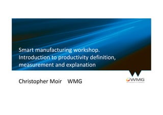 Smart manufacturing workshop.
Introduction to productivity definition,
measurement and explanation
Christopher Moir WMG
 