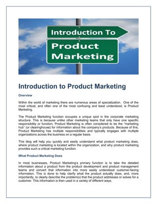 Introduction to Product Marketing
Overview
Within the world of marketing there are numerous areas of specialization. One of the
most critical, and often one of the most confusing and least understood, is Product
Marketing.
The Product Marketing function occupies a unique spot in the corporate marketing
structure. This is because unlike other marketing teams that only have one specific
responsibility or function, Product Marketing is often considered to be the “marketing
hub” (or clearinghouse) for information about the company’s products. Because of this,
Product Marketing has multiple responsibilities and typically engages with multiple
organizations across the business on a regular basis.
This blog will help you quickly and easily understand what product marketing does,
where product marketing is located within the organization, and why product marketing
provides such a critical marketing function.
What Product Marketing Does
In most businesses, Product Marketing’s primary function is to take the detailed
information about a product from the product development and product management
teams and convert that information into more easily understood customer-facing
information. This is done to help clarify what the product actually does, and, more
importantly, to clearly describe the problem(s) that the product addresses or solves for a
customer. This information is then used in a variety of different ways.
 