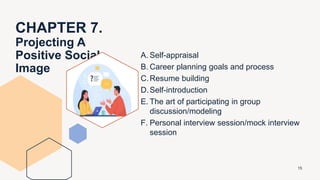 CHAPTER 7.
Projecting A
Positive Social
Image
A. Self-appraisal
B. Career planning goals and process
C.Resume building
D.Self-introduction
E. The art of participating in group
discussion/modeling
F. Personal interview session/mock interview
session
15
 