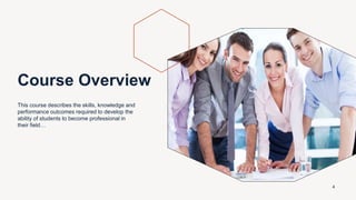 Course Overview
This course describes the skills, knowledge and
performance outcomes required to develop the
ability of students to become professional in
their field…
4
 