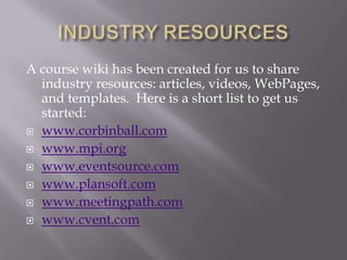 INDUSTRY RESOURCESA course wiki has been created for us to share industry resources: articles, videos, WebPages, and templates.  Here is a short list to get us started:www.corbinball.comwww.mpi.orgwww.eventsource.comwww.plansoft.comwww.meetingpath.comwww.cvent.com