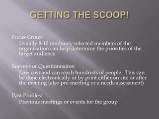 GETTING THE SCOOP!Focus Group: Usually 8-10 randomly selected members of the organization can help determine the priorities of the target audience. Surveys or Questionnaires: Low cost and can reach hundreds of people.  This can be done electronically or by print either on site or after the meeting (also pre-meeting or a needs assessment)Past Profiles:Previous meetings or events for the group
