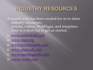 INDUSTRY RESOURCESA course wiki has been created for us to share industry resources: articles, videos, WebPages, and templates.  Here is a short list to get us started:www.corbinball.comwww.mpi.orgwww.eventsource.comwww.plansoft.comwww.meetingpath.comwww.cvent.com