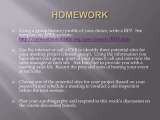 HOMEWORKUsing a group history/profile of your choice, write a RFP.  See template on APEX website:  http://conventionindustry.org/apex/panels/RFPs.htmUse the internet or call a CVB to identify three potential sites for your meeting project (chosen group).  Using the information you have about your group (part of your project) call and interview the sales manager at each site.  Ask him/her to provide you with a meeting sales kit.  Record the pros and cons of hosting your event at each site.Choose one of the potential sites for your project (based on your research) and schedule a meeting to conduct a site inspection before the next session.Post your autobiography and respond to this week’s discussion on the course discussion boards.