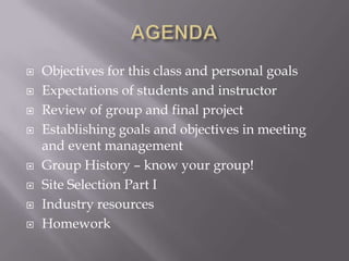 AGENDAObjectives for this class and personal goalsExpectations of students and instructorReview of group and final project Establishing goals and objectives in meeting and event managementGroup History – know your group!Site Selection Part IIndustry resourcesHomework