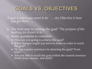 GOALS VS. OBJECTIVESA goal is where you want to be . . .  An Objective is how you get there . . .The first step to setting the goal “The purpose of the meeting (or event) is to . . .”Some questions to consider:How are you going to achieve this goal?What changes might you have to make in order to reach the goal?Do you require assistance in attaining the goal? From who?Are you able to reach the goal within the current resource limits (time, money, and staff)?