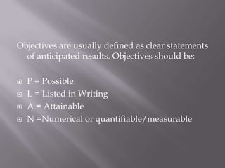 Objectives are usually defined as clear statements of anticipated results. Objectives should be:P = PossibleL = Listed in WritingA = AttainableN =Numerical or quantifiable/measurable
