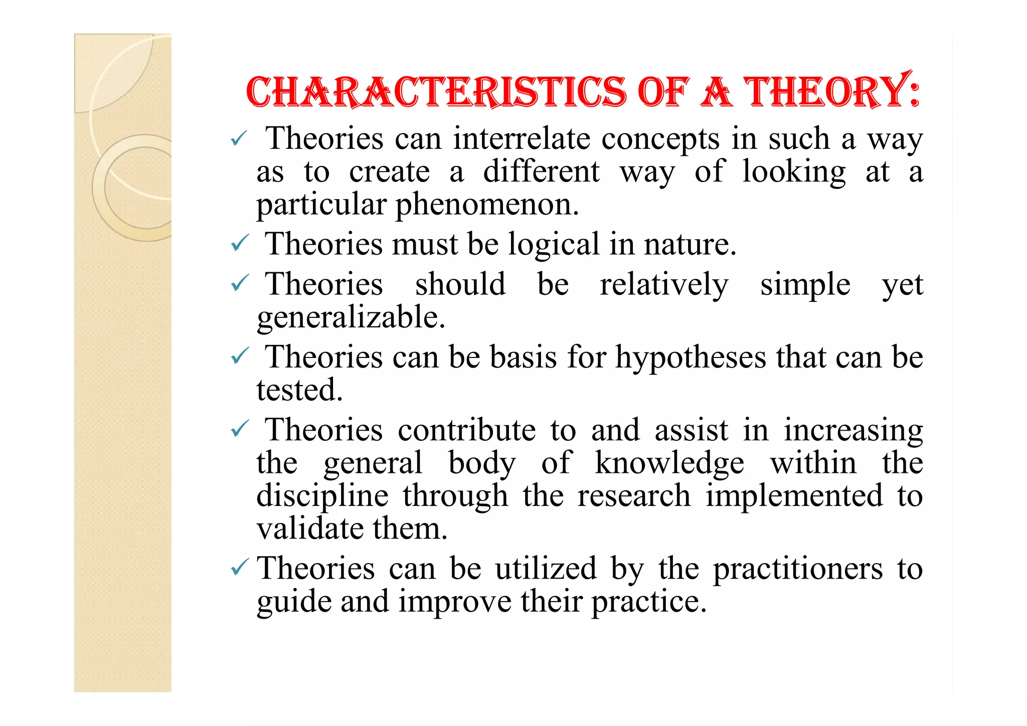 CHaraCTerIsTICs of a THeorY:
 Theories can interrelate concepts in such a way
as to create a different way of looking at a
particular phenomenon.
 Theories must be logical in nature.
 Theories should be relatively simple yet
generalizable.
 Theories can be basis for hypotheses that can be Theories can be basis for hypotheses that can be
tested.
 Theories contribute to and assist in increasing
the general body of knowledge within the
discipline through the research implemented to
validate them.
 Theories can be utilized by the practitioners to
guide and improve their practice.
 