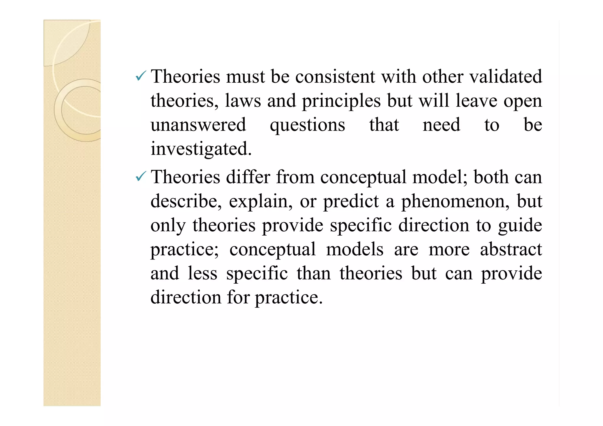  Theories must be consistent with other validated
theories, laws and principles but will leave open
unanswered questions that need to be
investigated.
 Theories differ from conceptual model; both can
describe, explain, or predict a phenomenon, but
only theories provide specific direction to guide
practice; conceptual models are more abstract
and less specific than theories but can provide
direction for practice.
 