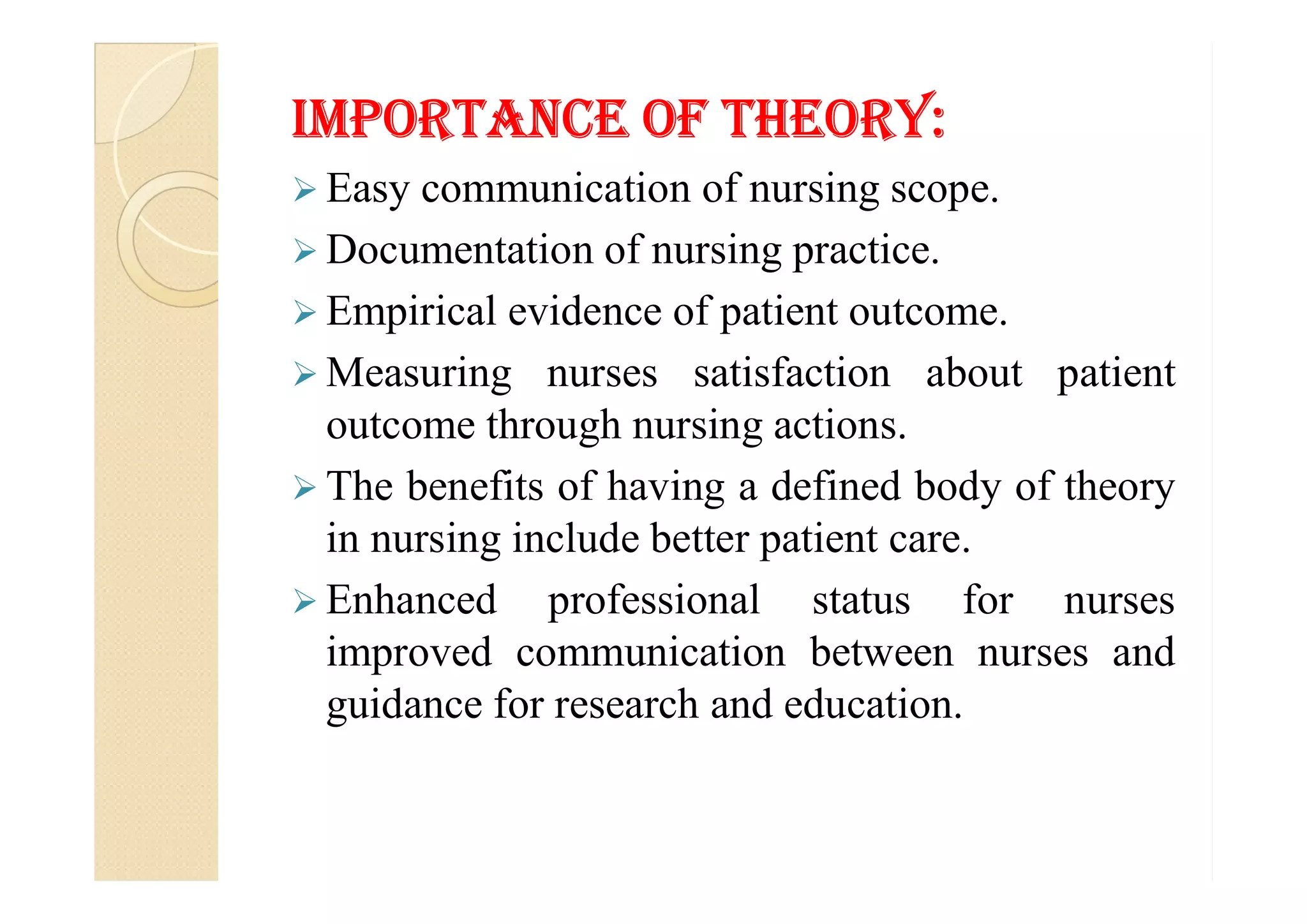 ImPorTaNCe of THeorY:
 Easy communication of nursing scope.
 Documentation of nursing practice.
 Empirical evidence of patient outcome.
 Measuring nurses satisfaction about patient
outcome through nursing actions.
The benefits of having a defined body of theory The benefits of having a defined body of theory
in nursing include better patient care.
 Enhanced professional status for nurses
improved communication between nurses and
guidance for research and education.
 