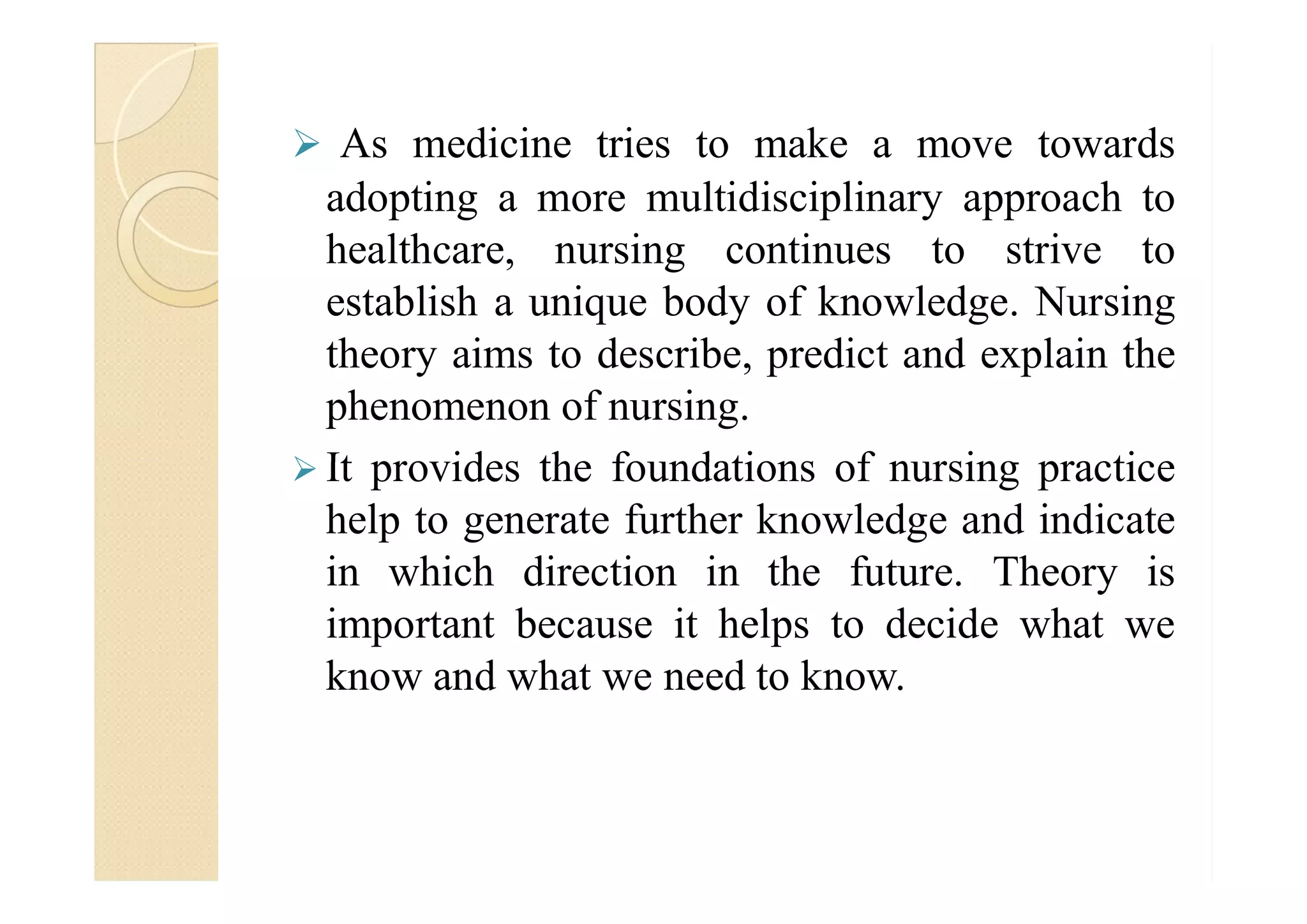  As medicine tries to make a move towards
adopting a more multidisciplinary approach to
healthcare, nursing continues to strive to
establish a unique body of knowledge. Nursing
theory aims to describe, predict and explain the
phenomenon of nursing.
 It provides the foundations of nursing practice It provides the foundations of nursing practice
help to generate further knowledge and indicate
in which direction in the future. Theory is
important because it helps to decide what we
know and what we need to know.
 