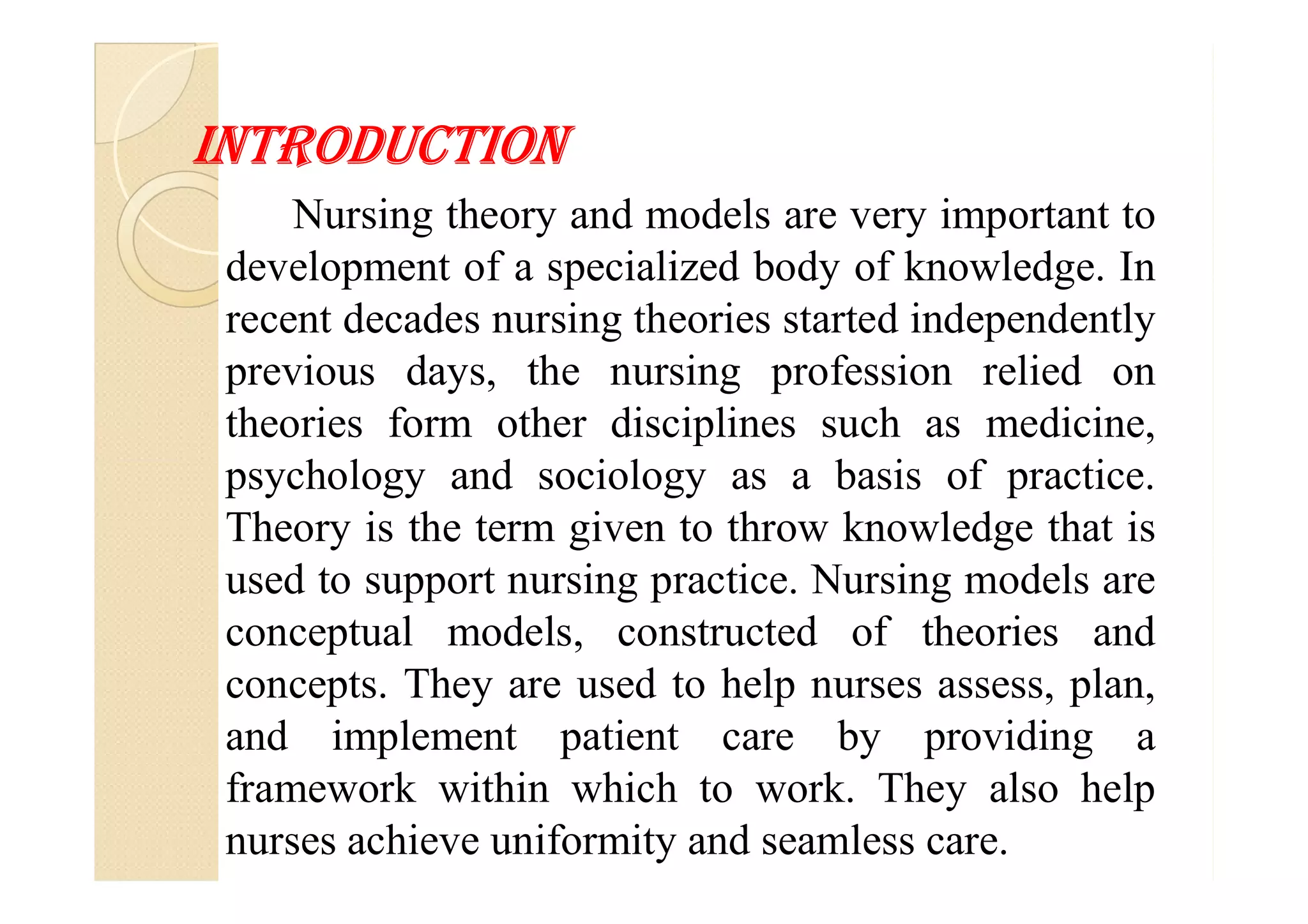 INTrodUCTIoN
Nursing theory and models are very important to
development of a specialized body of knowledge. In
recent decades nursing theories started independently
previous days, the nursing profession relied on
theories form other disciplines such as medicine,
psychology and sociology as a basis of practice.psychology and sociology as a basis of practice.
Theory is the term given to throw knowledge that is
used to support nursing practice. Nursing models are
conceptual models, constructed of theories and
concepts. They are used to help nurses assess, plan,
and implement patient care by providing a
framework within which to work. They also help
nurses achieve uniformity and seamless care.
 