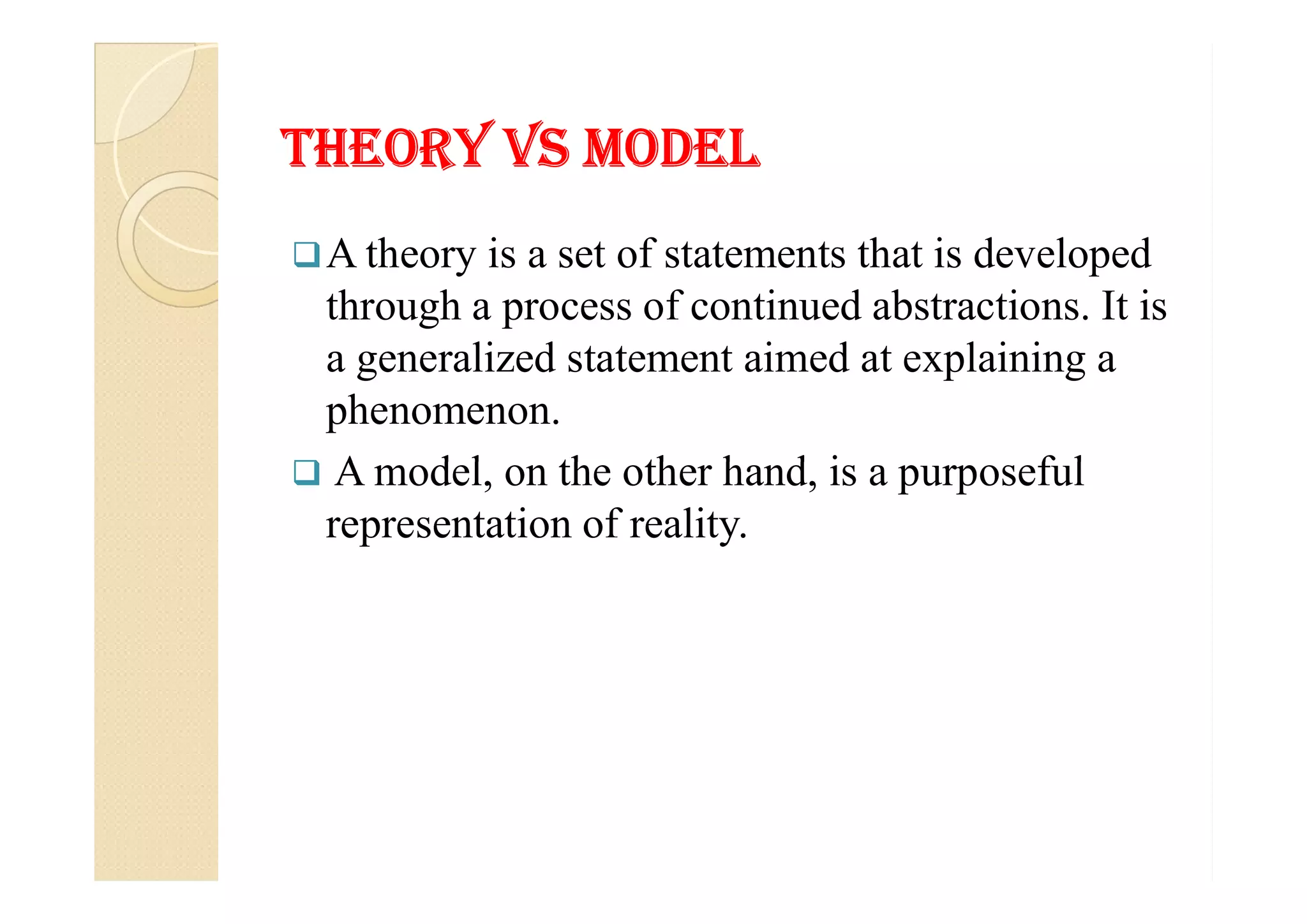 THeorY Vs modelTHeorY Vs model
A theory is a set of statements that is developed
through a process of continued abstractions. It is
a generalized statement aimed at explaining a
phenomenon.
 A model, on the other hand, is a purposeful A model, on the other hand, is a purposeful
representation of reality.
 
