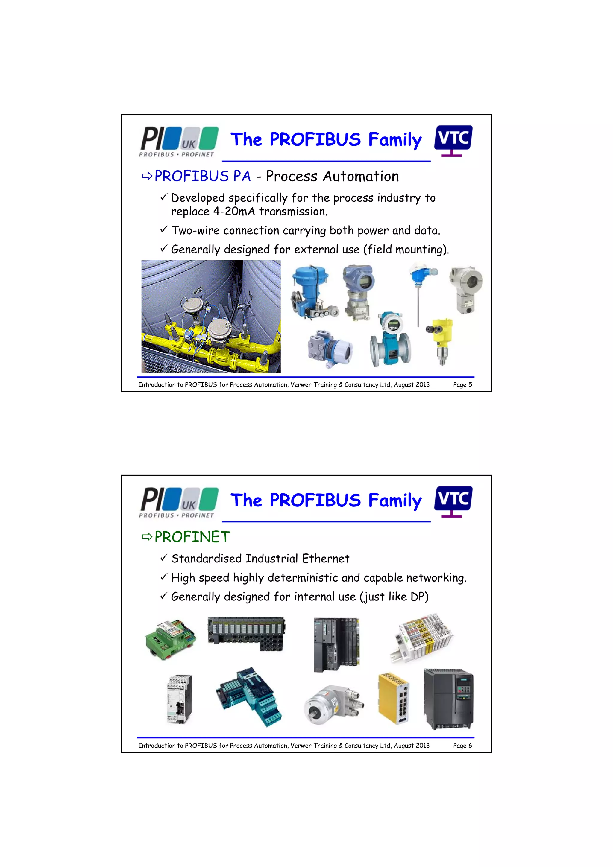 Page 5Introduction to PROFIBUS for Process Automation, Verwer Training & Consultancy Ltd, August 2013
The PROFIBUS Family
PROFIBUS PA - Process Automation
 Developed specifically for the process industry to
replace 4-20mA transmission.
 Two-wire connection carrying both power and data.
 Generally designed for external use (field mounting).
Page 6Introduction to PROFIBUS for Process Automation, Verwer Training & Consultancy Ltd, August 2013
The PROFIBUS Family
PROFINET
 Standardised Industrial Ethernet
 High speed highly deterministic and capable networking.
 Generally designed for internal use (just like DP)
 