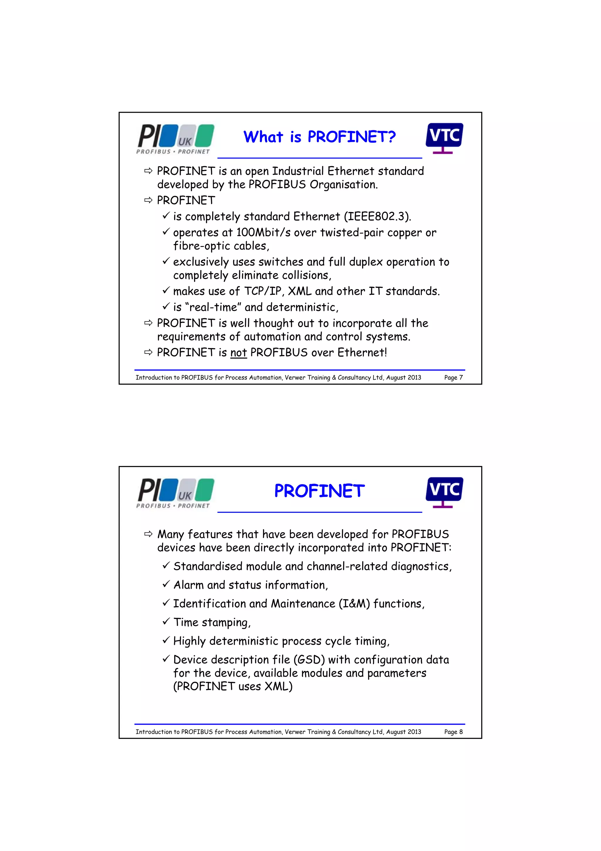 Page 7Introduction to PROFIBUS for Process Automation, Verwer Training & Consultancy Ltd, August 2013
What is PROFINET?
 PROFINET is an open Industrial Ethernet standard
developed by the PROFIBUS Organisation.
 PROFINET
 is completely standard Ethernet (IEEE802.3).
 operates at 100Mbit/s over twisted-pair copper or
fibre-optic cables,
 exclusively uses switches and full duplex operation to
completely eliminate collisions,
 makes use of TCP/IP, XML and other IT standards.
 is “real-time” and deterministic,
 PROFINET is well thought out to incorporate all the
requirements of automation and control systems.
 PROFINET is not PROFIBUS over Ethernet!
Page 8Introduction to PROFIBUS for Process Automation, Verwer Training & Consultancy Ltd, August 2013
PROFINET
 Many features that have been developed for PROFIBUS
devices have been directly incorporated into PROFINET:
 Standardised module and channel-related diagnostics,
 Alarm and status information,
 Identification and Maintenance (I&M) functions,
 Time stamping,
 Highly deterministic process cycle timing,
 Device description file (GSD) with configuration data
for the device, available modules and parameters
(PROFINET uses XML)
 